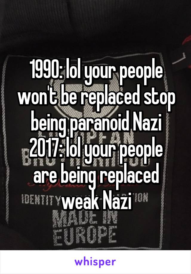 1990: lol your people won't be replaced stop being paranoid Nazi
2017: lol your people are being replaced weak Nazi