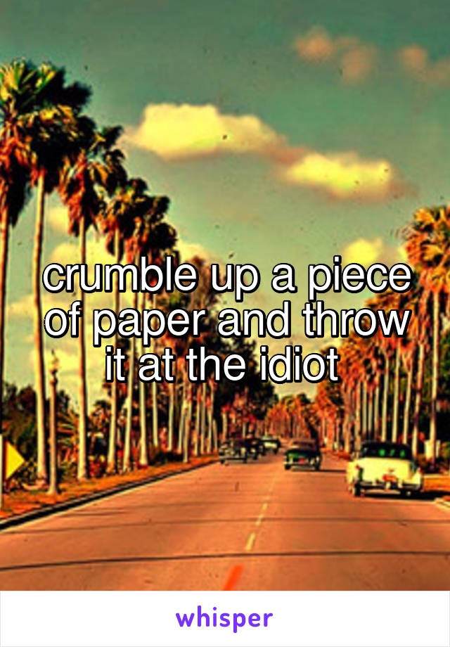 crumble up a piece of paper and throw it at the idiot 