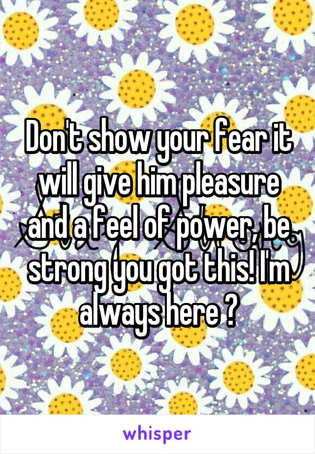 Don't show your fear it will give him pleasure and a feel of power, be strong you got this! I'm always here ❤