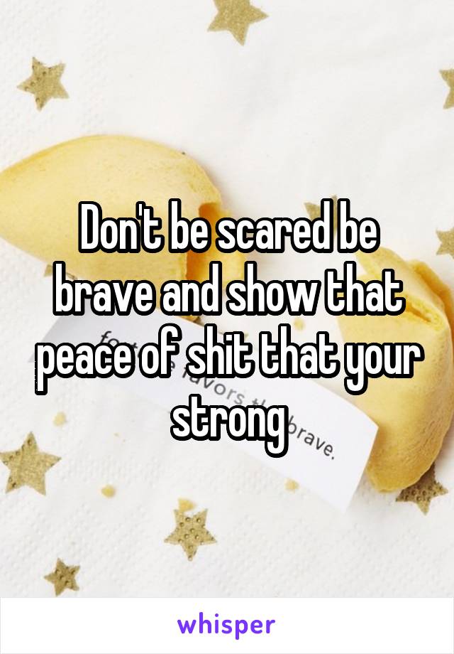 Don't be scared be brave and show that peace of shit that your strong