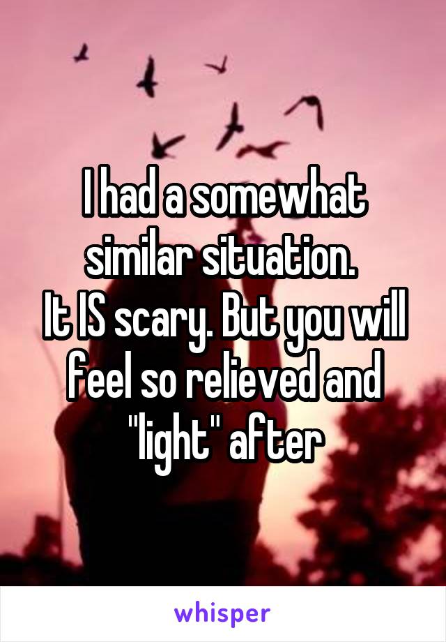 I had a somewhat similar situation. 
It IS scary. But you will feel so relieved and "light" after