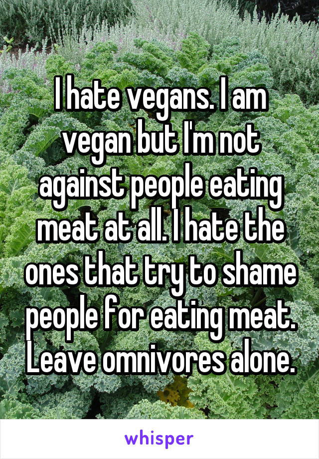 I hate vegans. I am vegan but I'm not against people eating meat at all. I hate the ones that try to shame people for eating meat. Leave omnivores alone.