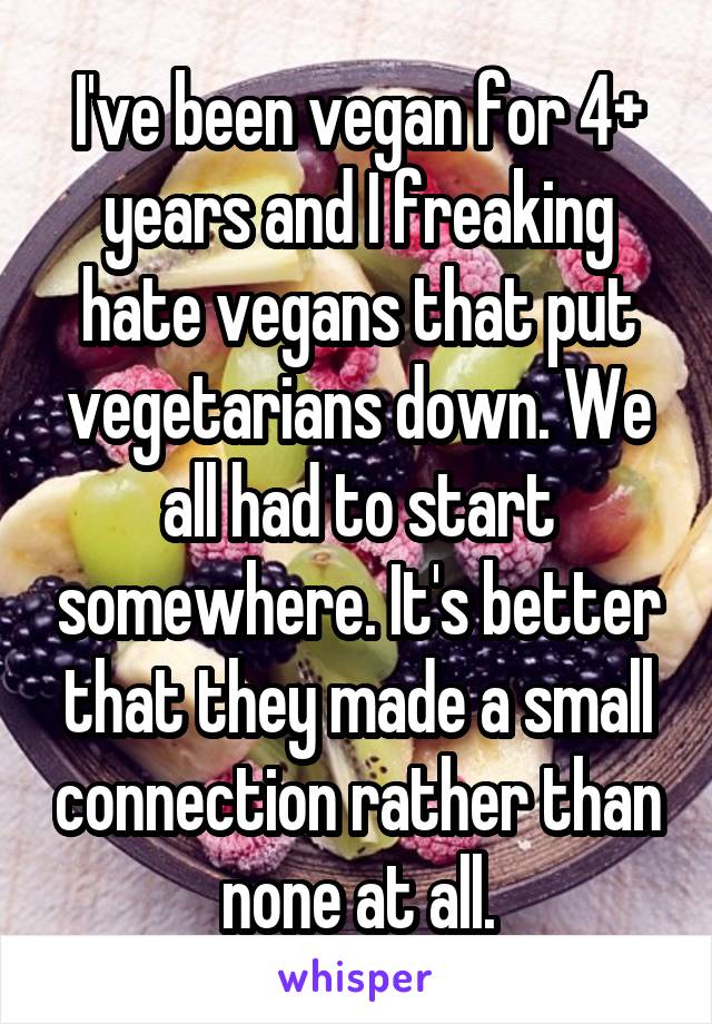 I've been vegan for 4+ years and I freaking hate vegans that put vegetarians down. We all had to start somewhere. It's better that they made a small connection rather than none at all.