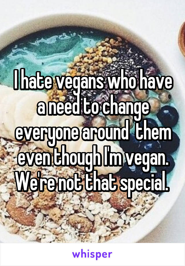 I hate vegans who have a need to change everyone around  them even though I'm vegan. We're not that special. 