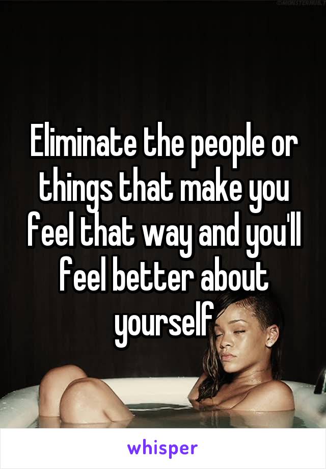 Eliminate the people or things that make you feel that way and you'll feel better about yourself