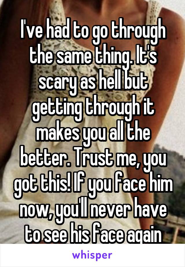 I've had to go through the same thing. It's scary as hell but getting through it makes you all the better. Trust me, you got this! If you face him now, you'll never have to see his face again