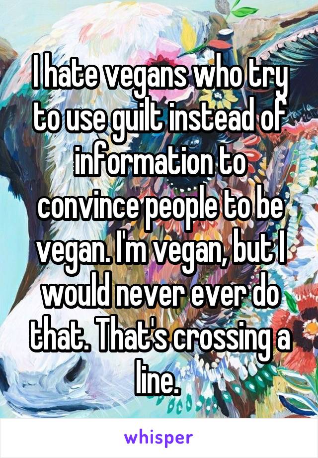 I hate vegans who try to use guilt instead of information to convince people to be vegan. I'm vegan, but I would never ever do that. That's crossing a line. 