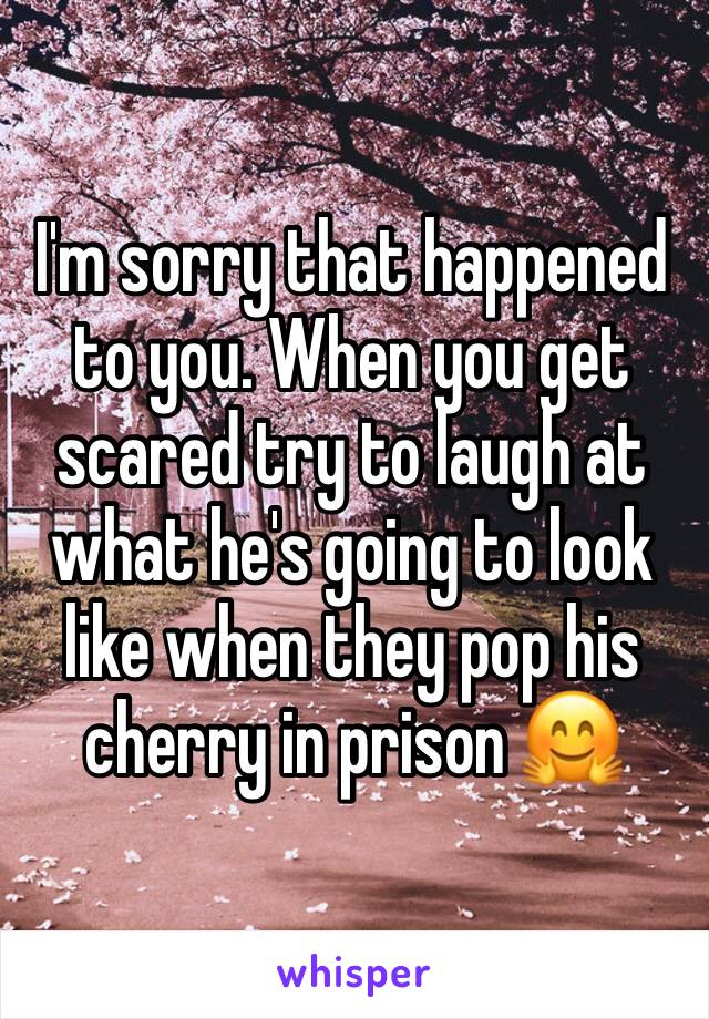 I'm sorry that happened to you. When you get scared try to laugh at what he's going to look like when they pop his cherry in prison 🤗