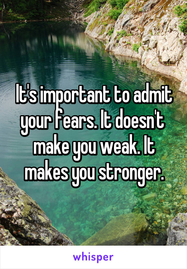 It's important to admit your fears. It doesn't 
make you weak. It makes you stronger.