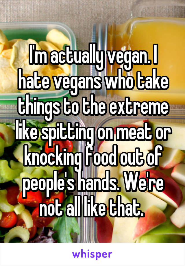 I'm actually vegan. I hate vegans who take things to the extreme like spitting on meat or knocking food out of people's hands. We're not all like that. 