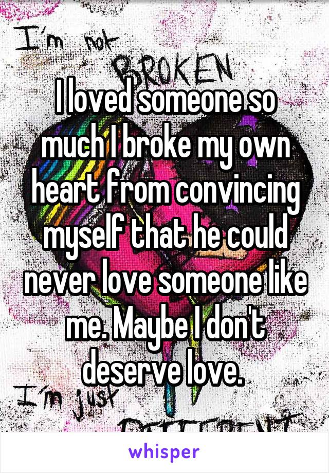 I loved someone so much I broke my own heart from convincing myself that he could never love someone like me. Maybe I don't deserve love. 