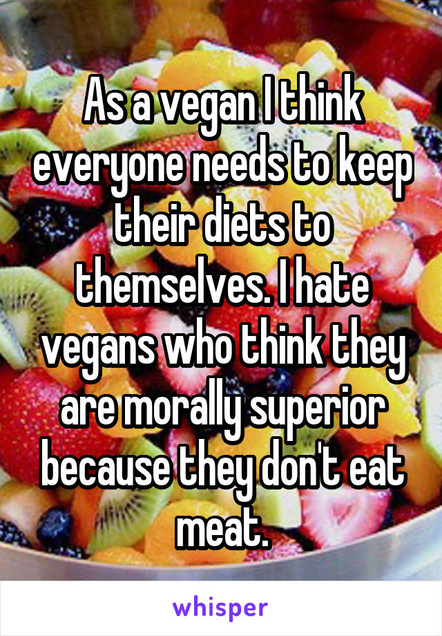 As a vegan I think everyone needs to keep their diets to themselves. I hate vegans who think they are morally superior because they don't eat meat.