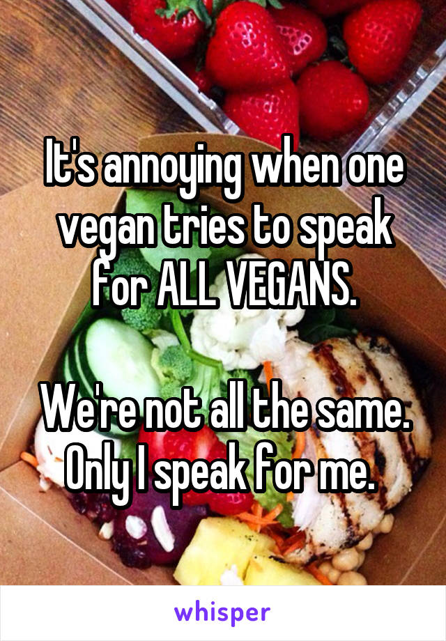 It's annoying when one vegan tries to speak for ALL VEGANS.

We're not all the same. Only I speak for me. 