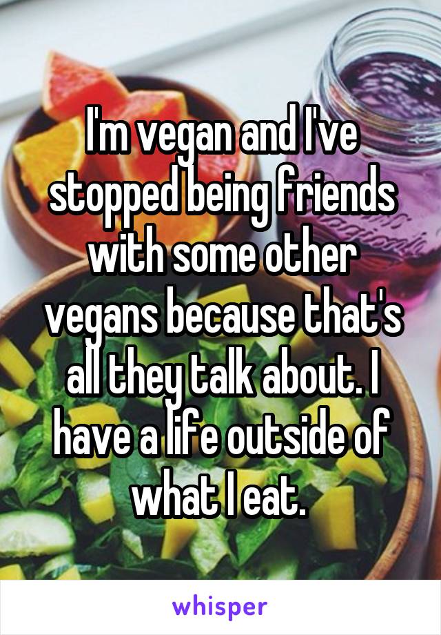 I'm vegan and I've stopped being friends with some other vegans because that's all they talk about. I have a life outside of what I eat. 