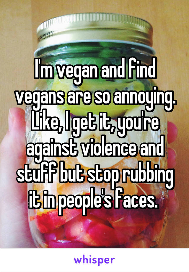 I'm vegan and find vegans are so annoying. Like, I get it, you're against violence and stuff but stop rubbing it in people's faces. 