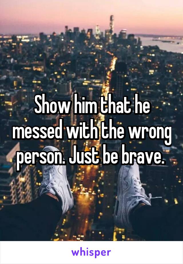 Show him that he messed with the wrong person. Just be brave. 