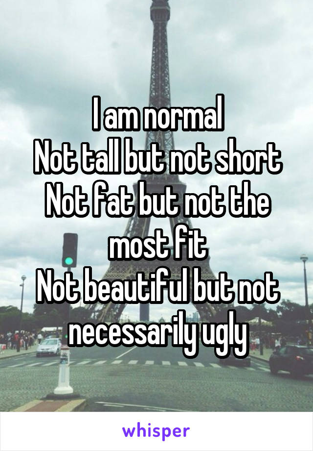 I am normal
Not tall but not short
Not fat but not the most fit
Not beautiful but not necessarily ugly