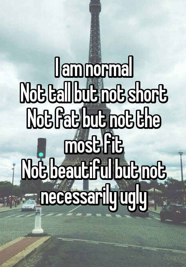 I am normal
Not tall but not short
Not fat but not the most fit
Not beautiful but not necessarily ugly