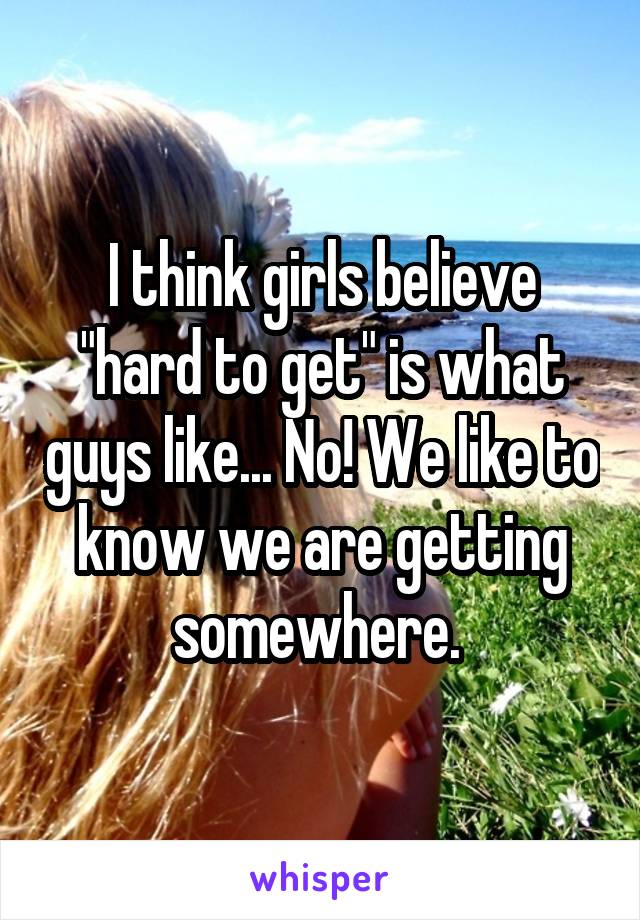 I think girls believe "hard to get" is what guys like... No! We like to know we are getting somewhere. 