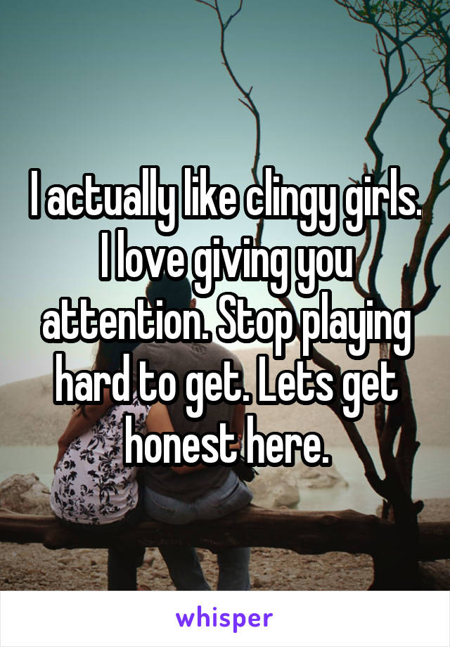 I actually like clingy girls. I love giving you attention. Stop playing hard to get. Lets get honest here.