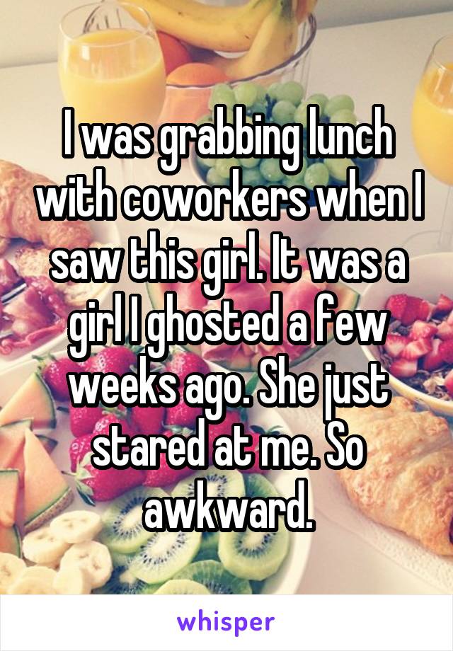 I was grabbing lunch with coworkers when I saw this girl. It was a girl I ghosted a few weeks ago. She just stared at me. So awkward.