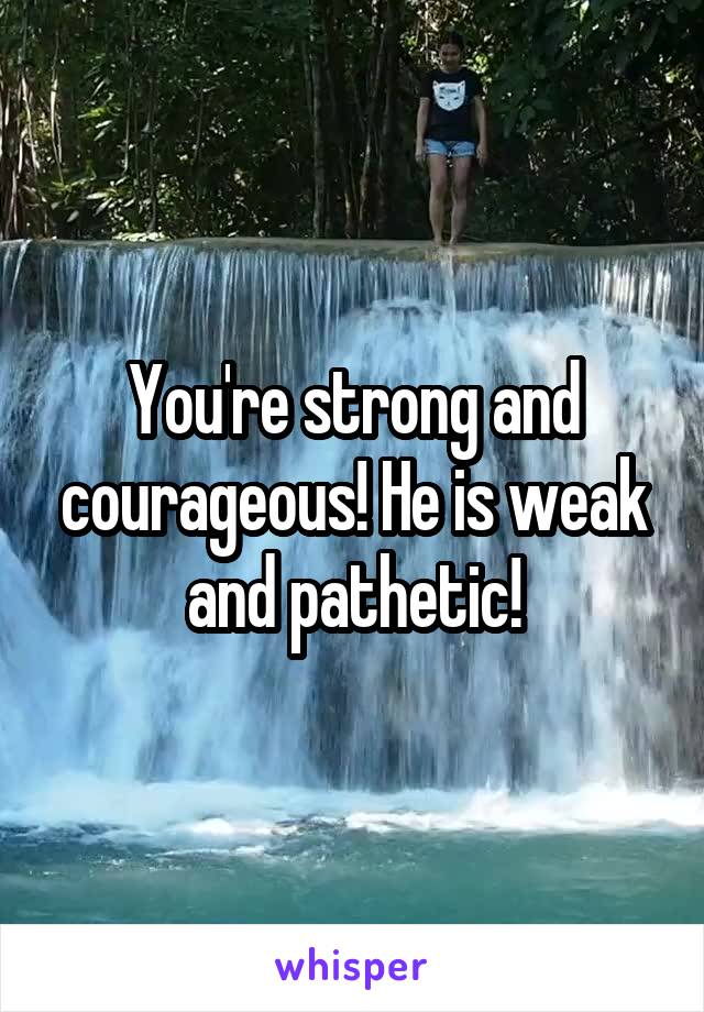 You're strong and courageous! He is weak and pathetic!