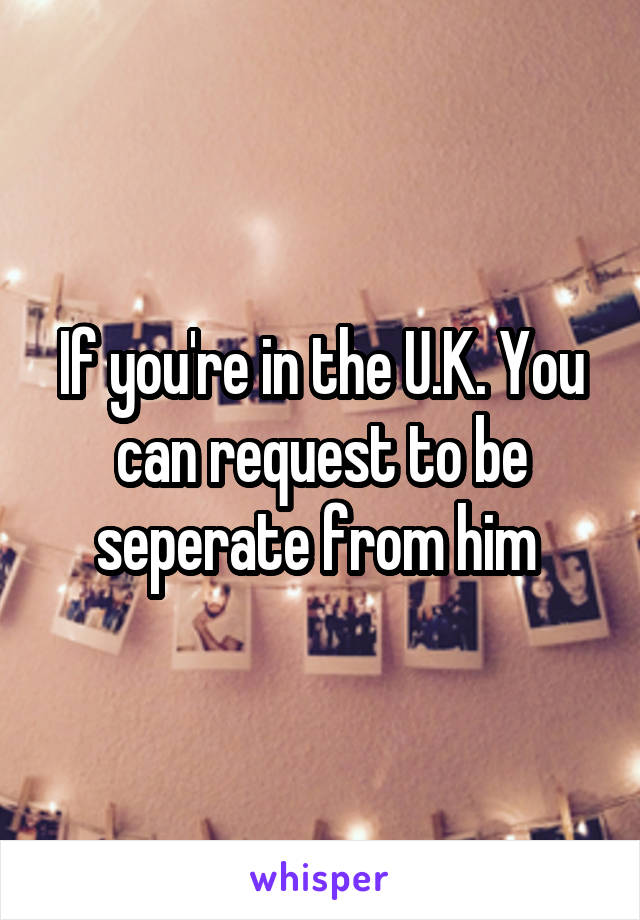 If you're in the U.K. You can request to be seperate from him 