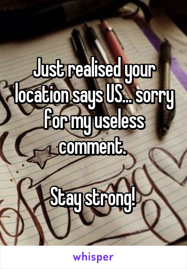 Just realised your location says US... sorry for my useless comment. 

Stay strong! 