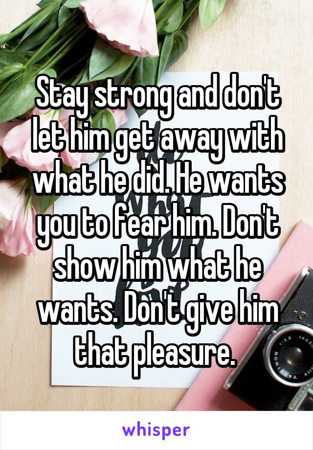 Stay strong and don't let him get away with what he did. He wants you to fear him. Don't show him what he wants. Don't give him that pleasure. 