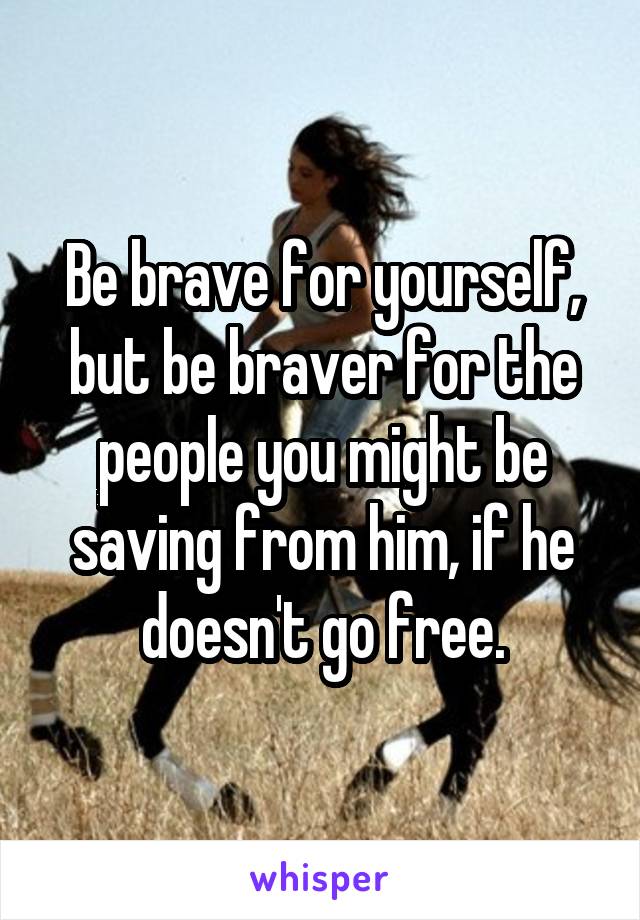 Be brave for yourself, but be braver for the people you might be saving from him, if he doesn't go free.