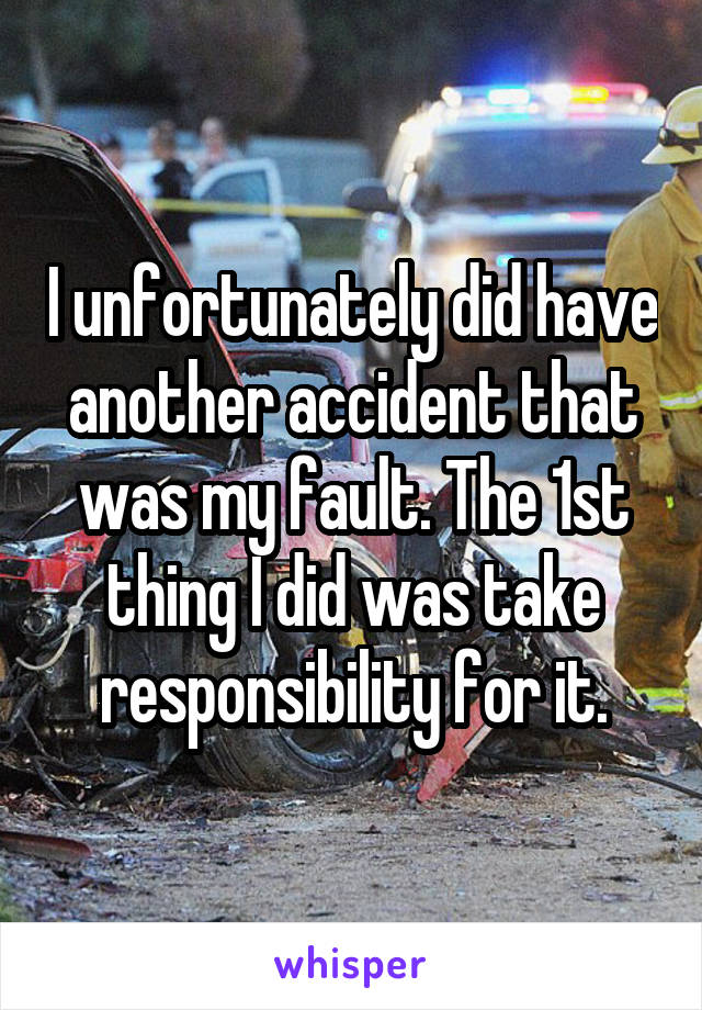 I unfortunately did have another accident that was my fault. The 1st thing I did was take responsibility for it.