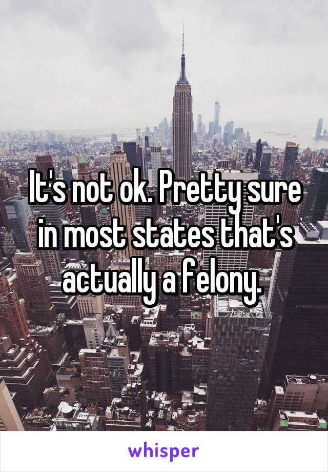 It's not ok. Pretty sure in most states that's actually a felony. 