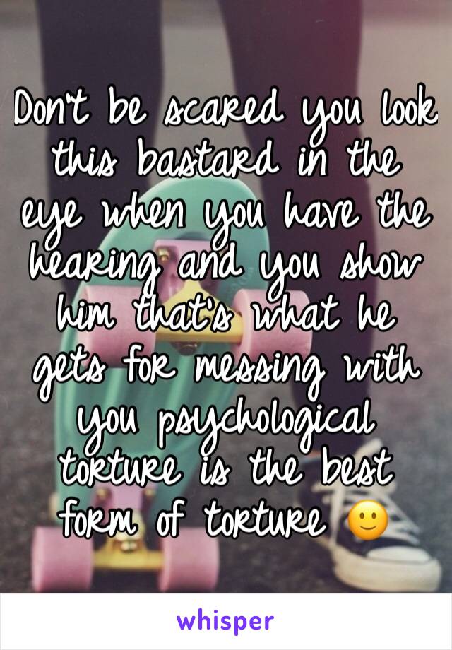 Don't be scared you look this bastard in the eye when you have the hearing and you show him that's what he gets for messing with you psychological torture is the best form of torture 🙂