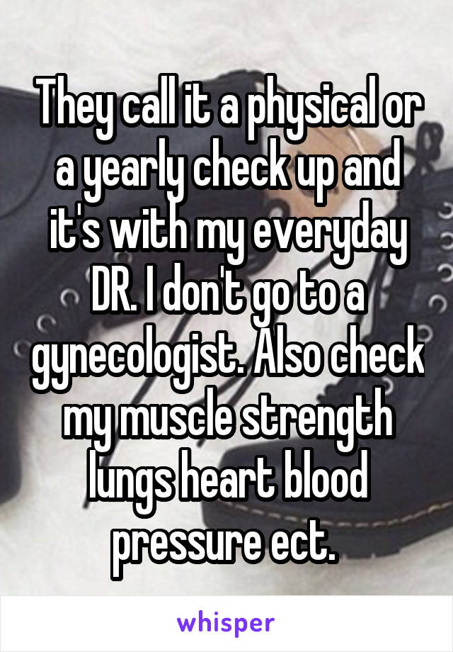 They call it a physical or a yearly check up and it's with my everyday DR. I don't go to a gynecologist. Also check my muscle strength lungs heart blood pressure ect. 