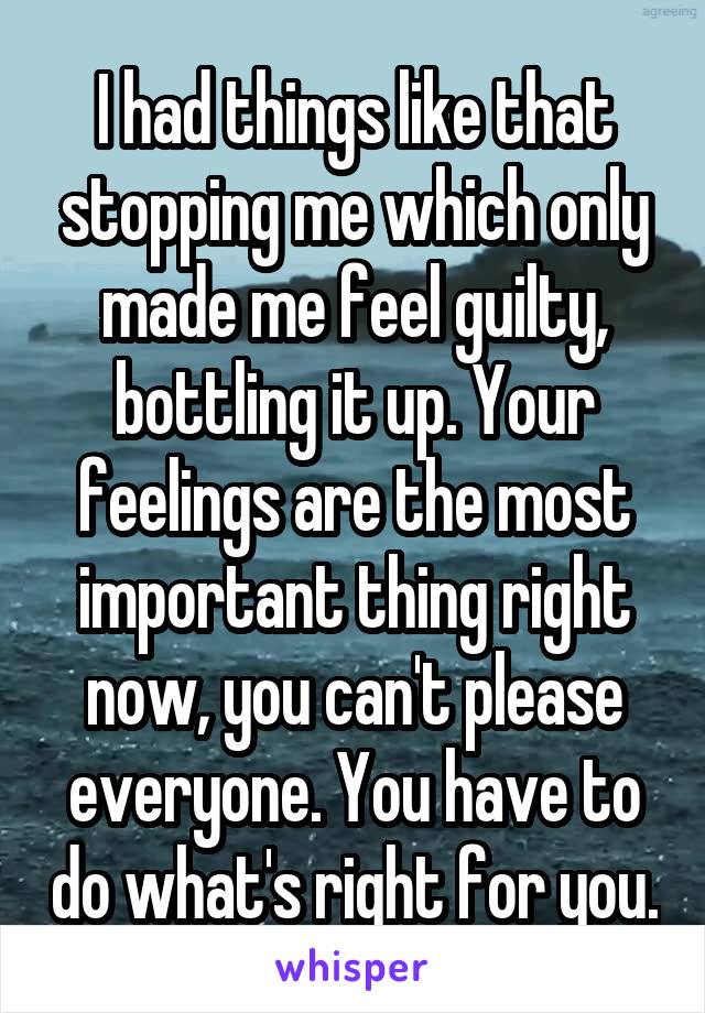 I had things like that stopping me which only made me feel guilty, bottling it up. Your feelings are the most important thing right now, you can't please everyone. You have to do what's right for you.