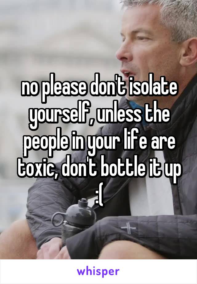 no please don't isolate yourself, unless the people in your life are toxic, don't bottle it up :(