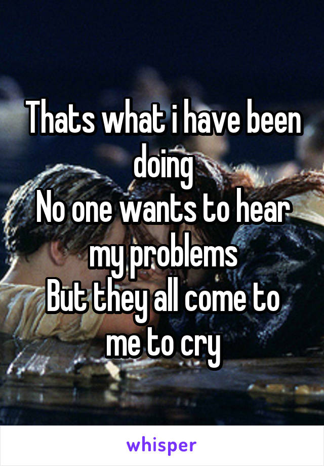 Thats what i have been doing
No one wants to hear my problems
But they all come to me to cry