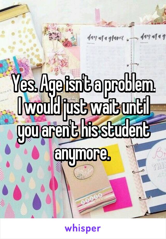 Yes. Age isn't a problem. I would just wait until you aren't his student anymore. 