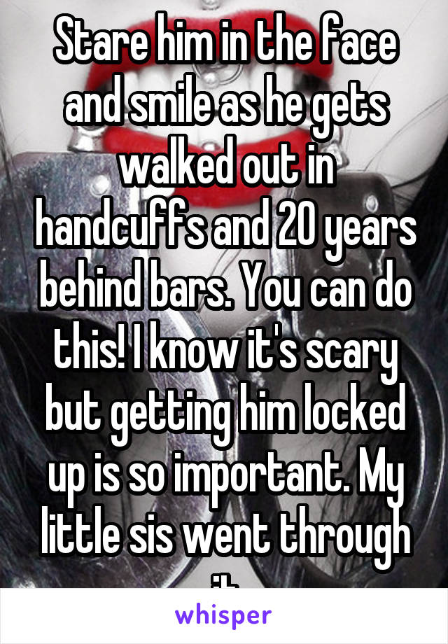 Stare him in the face and smile as he gets walked out in handcuffs and 20 years behind bars. You can do this! I know it's scary but getting him locked up is so important. My little sis went through it