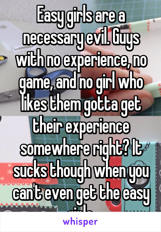 Easy girls are a necessary evil. Guys with no experience, no game, and no girl who likes them gotta get their experience somewhere right? It sucks though when you can't even get the easy girls.