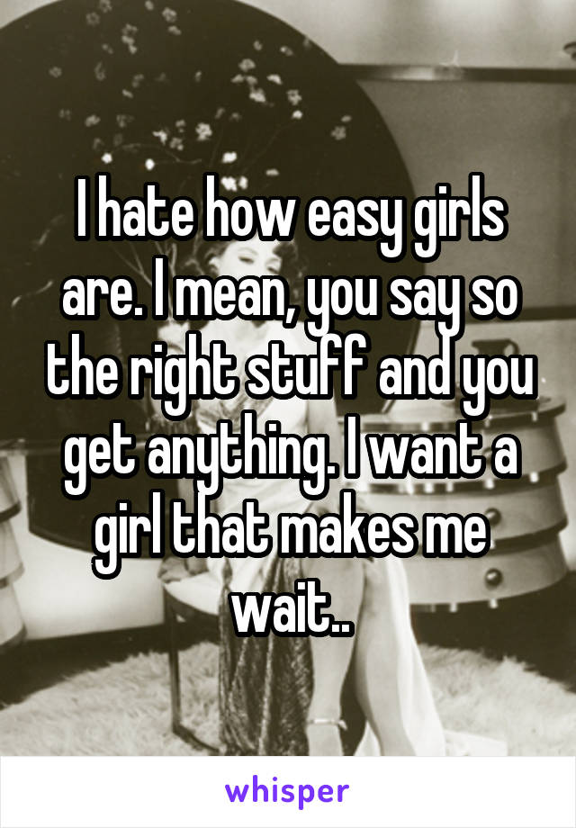 I hate how easy girls are. I mean, you say so the right stuff and you get anything. I want a girl that makes me wait..