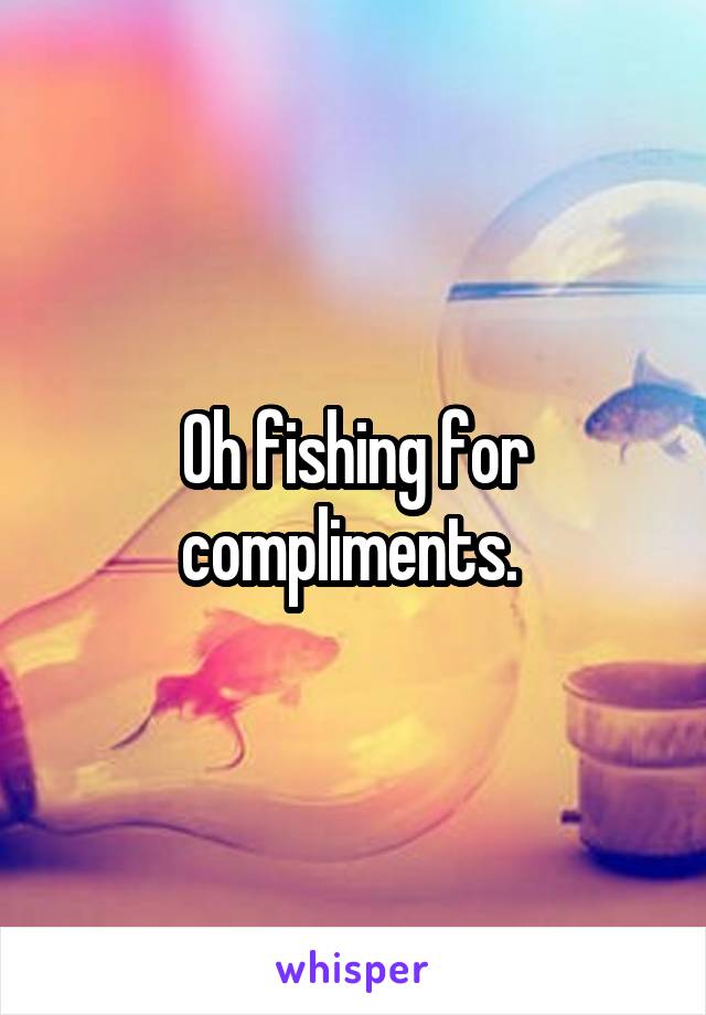 Oh fishing for compliments. 