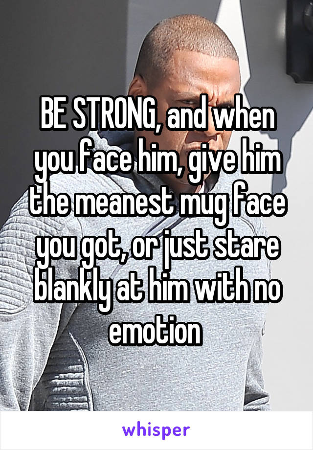 BE STRONG, and when you face him, give him the meanest mug face you got, or just stare blankly at him with no emotion 