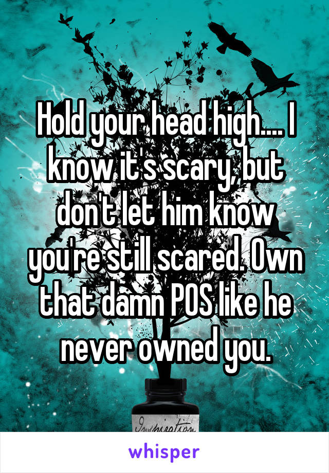 Hold your head high.... I know it's scary, but don't let him know you're still scared. Own that damn POS like he never owned you.