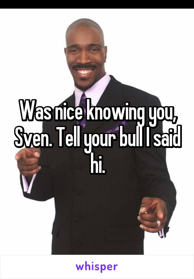 Was nice knowing you, Sven. Tell your bull I said hi.