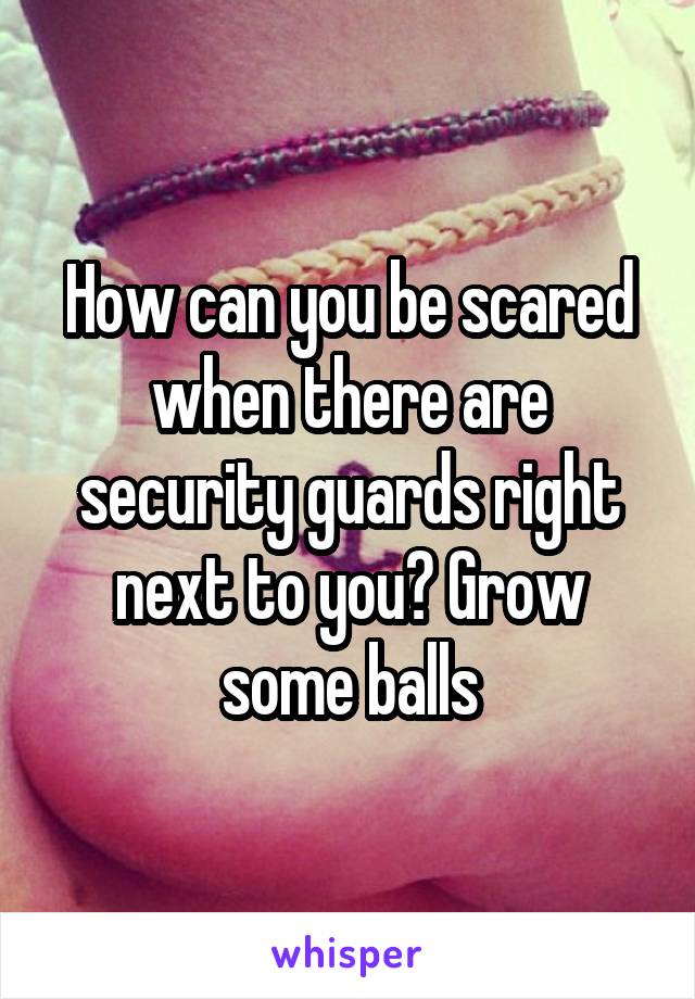How can you be scared when there are security guards right next to you? Grow some balls