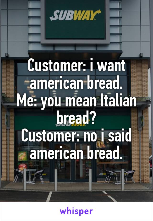 Customer: i want american bread.
Me: you mean Italian bread?
Customer: no i said american bread.