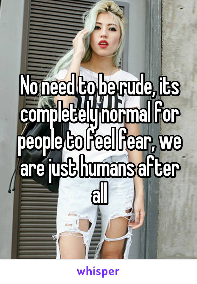 No need to be rude, its completely normal for people to feel fear, we are just humans after all