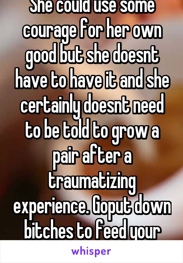 She could use some courage for her own good but she doesnt have to have it and she certainly doesnt need to be told to grow a pair after a traumatizing experience. Goput down bitches to feed your ego
