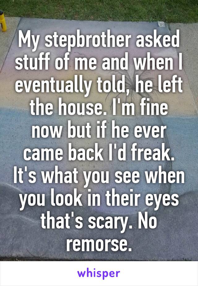 My stepbrother asked stuff of me and when I eventually told, he left the house. I'm fine now but if he ever came back I'd freak. It's what you see when you look in their eyes that's scary. No remorse.